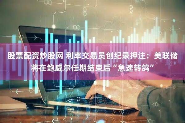 股票配资炒股网 利率交易员创纪录押注：美联储将在鲍威尔任期结束后“急速转鸽”