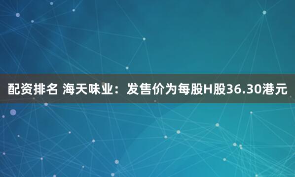 配资排名 海天味业：发售价为每股H股36.30港元