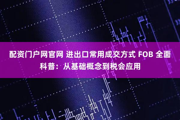 配资门户网官网 进出口常用成交方式 FOB 全面科普：从基础概念到税会应用