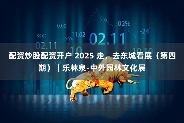 配资炒股配资开户 2025 走，去东城看展（第四期）｜乐林泉-中外园林文化展