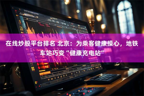 在线炒股平台排名 北京：为乘客健康操心，地铁车站巧变“健康充电站”