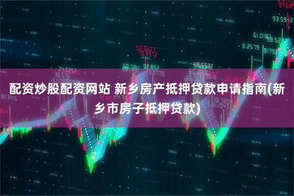 配资炒股配资网站 新乡房产抵押贷款申请指南(新乡市房子抵押贷款)