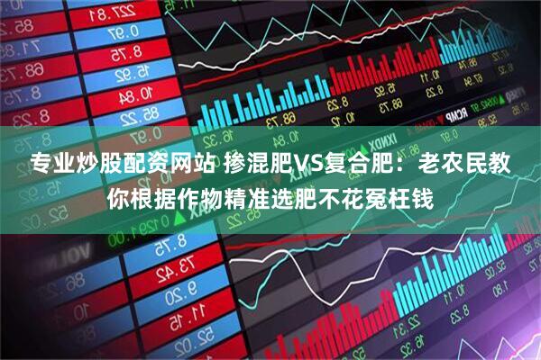 专业炒股配资网站 掺混肥VS复合肥：老农民教你根据作物精准选肥不花冤枉钱
