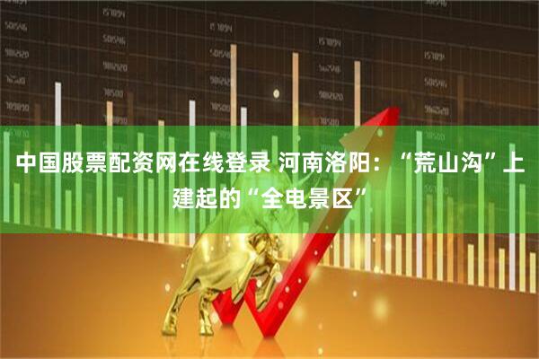 中国股票配资网在线登录 河南洛阳：“荒山沟”上建起的“全电景区”