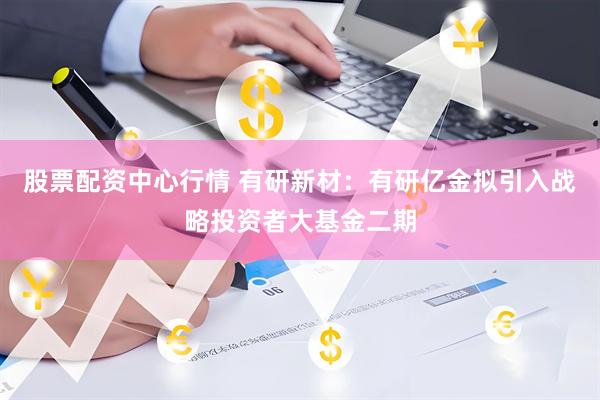 股票配资中心行情 有研新材：有研亿金拟引入战略投资者大基金二期