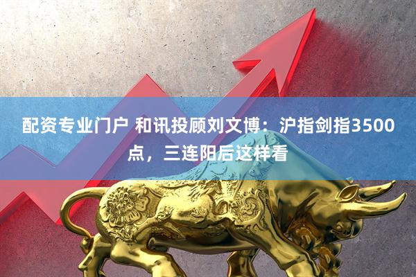 配资专业门户 和讯投顾刘文博：沪指剑指3500点，三连阳后这样看