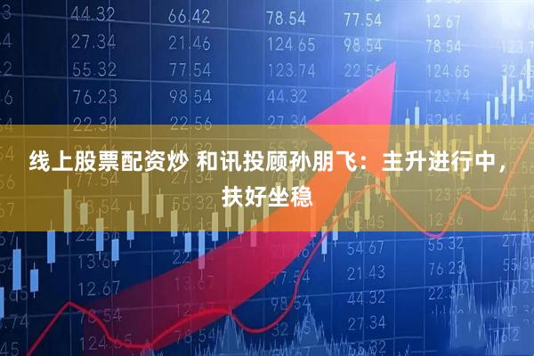 线上股票配资炒 和讯投顾孙朋飞：主升进行中，扶好坐稳