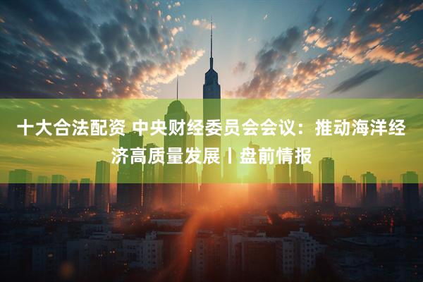 十大合法配资 中央财经委员会会议：推动海洋经济高质量发展丨盘前情报