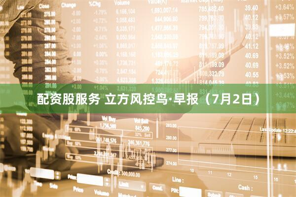 配资股服务 立方风控鸟·早报（7月2日）