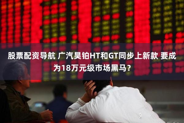 股票配资导航 广汽昊铂HT和GT同步上新款 要成为18万元级市场黑马？