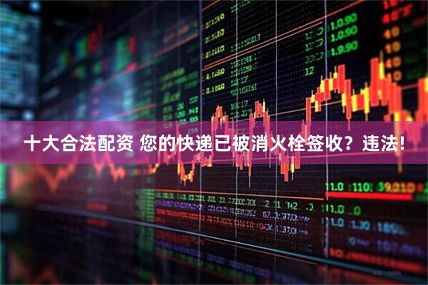 十大合法配资 您的快递已被消火栓签收？违法!