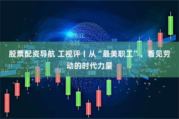 股票配资导航 工视评丨从“最美职工”，看见劳动的时代力量