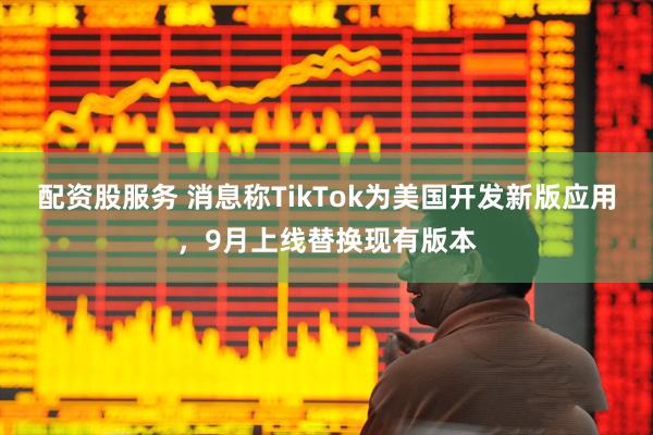 配资股服务 消息称TikTok为美国开发新版应用，9月上线替换现有版本
