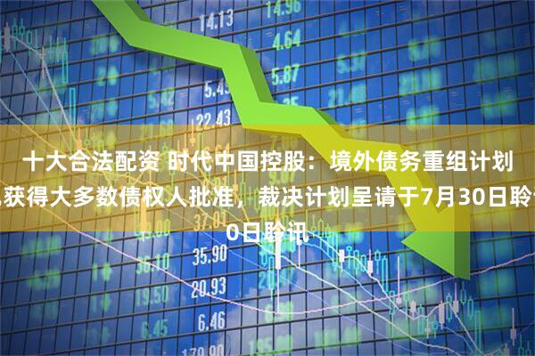 十大合法配资 时代中国控股：境外债务重组计划已获得大多数债权人批准，裁决计划呈请于7月30日聆讯