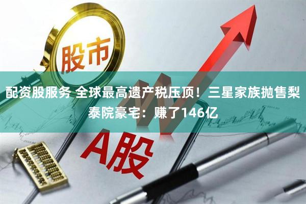 配资股服务 全球最高遗产税压顶！三星家族抛售梨泰院豪宅：赚了146亿