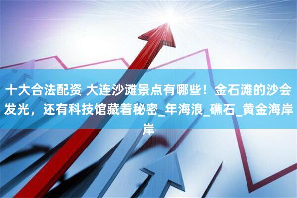 十大合法配资 大连沙滩景点有哪些！金石滩的沙会发光，还有科技馆藏着秘密_年海浪_礁石_黄金海岸
