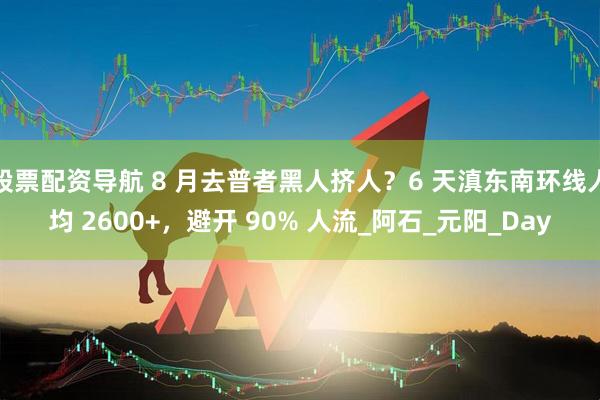 股票配资导航 8 月去普者黑人挤人？6 天滇东南环线人均 2600+，避开 90% 人流_阿石_元阳_Day