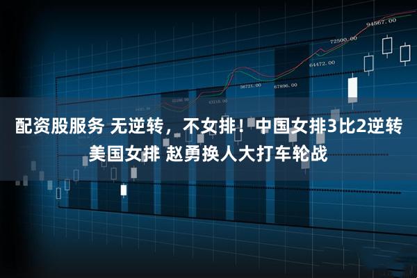 配资股服务 无逆转，不女排！中国女排3比2逆转美国女排 赵勇换人大打车轮战