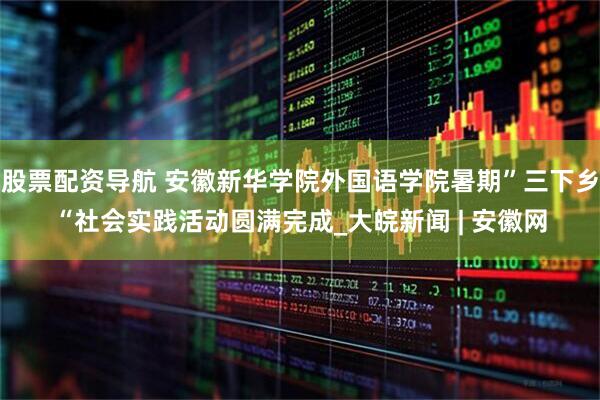 股票配资导航 安徽新华学院外国语学院暑期”三下乡“社会实践活动圆满完成_大皖新闻 | 安徽网