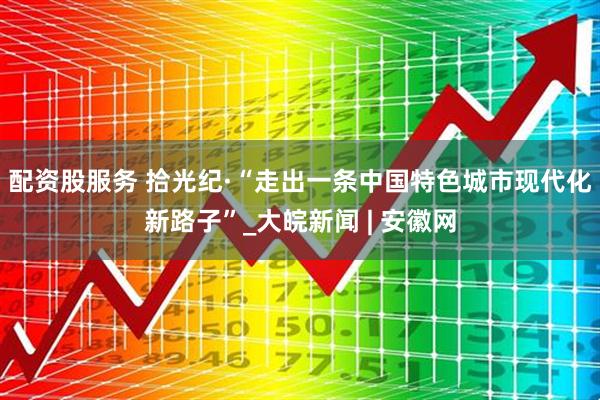 配资股服务 拾光纪·“走出一条中国特色城市现代化新路子”_大皖新闻 | 安徽网