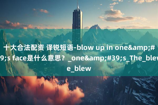 十大合法配资 译锐短语-blow up in one&#39;s face是什么意思？_one&#39;s_The_blew