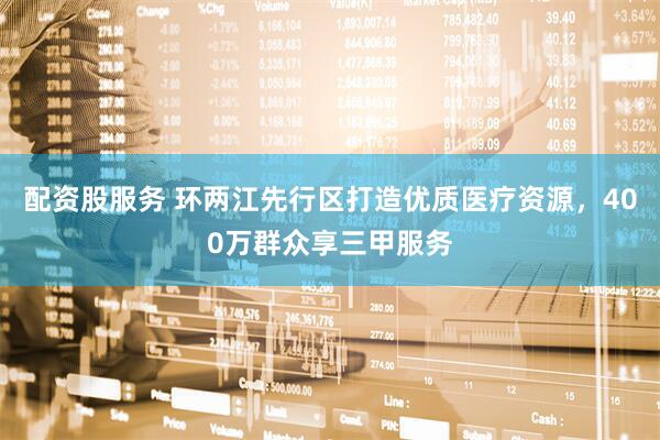 配资股服务 环两江先行区打造优质医疗资源，400万群众享三甲服务