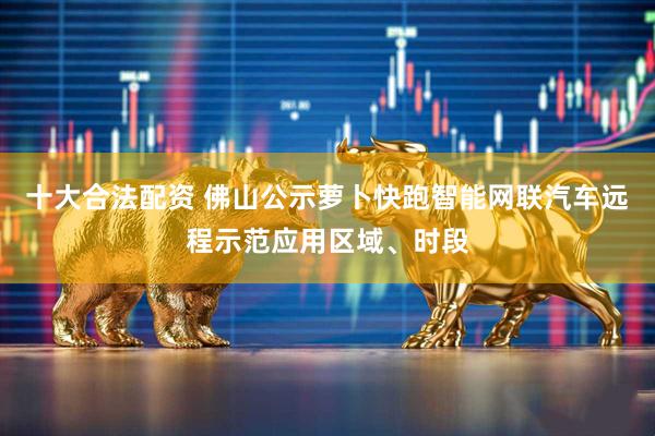 十大合法配资 佛山公示萝卜快跑智能网联汽车远程示范应用区域、时段