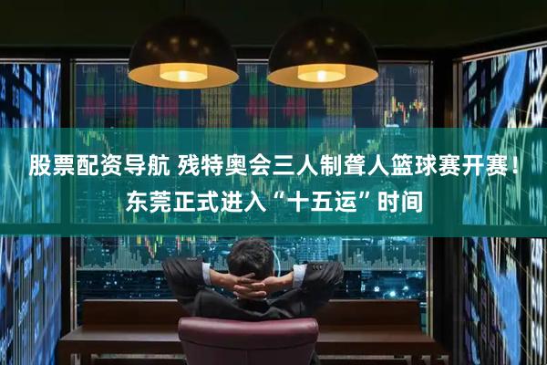 股票配资导航 残特奥会三人制聋人篮球赛开赛！东莞正式进入“十五运”时间