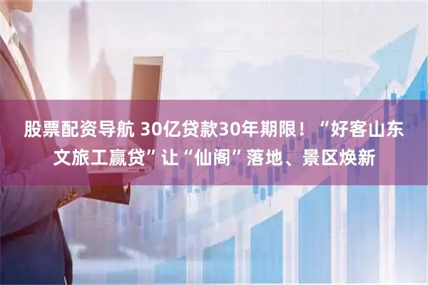 股票配资导航 30亿贷款30年期限！“好客山东文旅工赢贷”让“仙阁”落地、景区焕新
