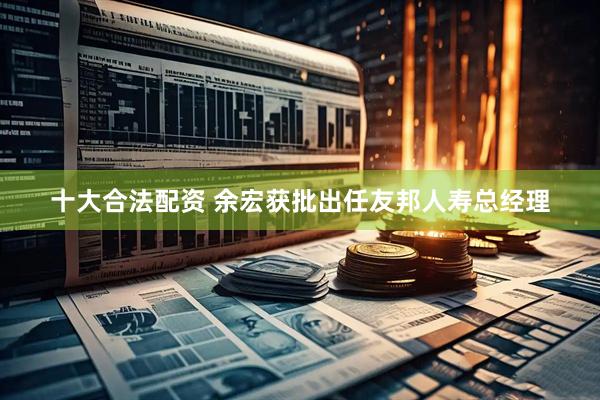 十大合法配资 余宏获批出任友邦人寿总经理