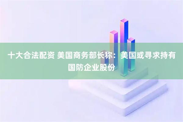 十大合法配资 美国商务部长称：美国或寻求持有国防企业股份