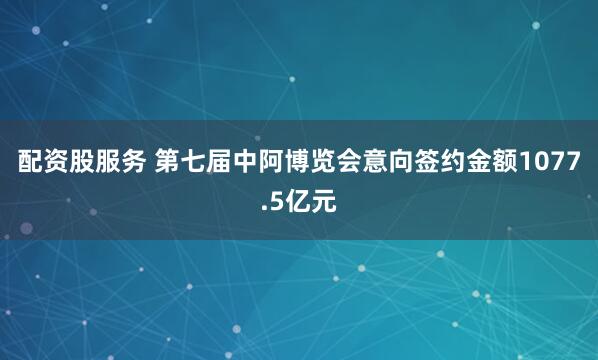 配资股服务 第七届中阿博览会意向签约金额1077.5亿元