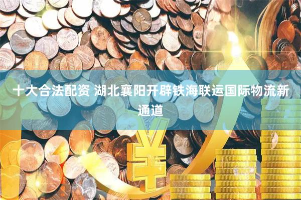 十大合法配资 湖北襄阳开辟铁海联运国际物流新通道