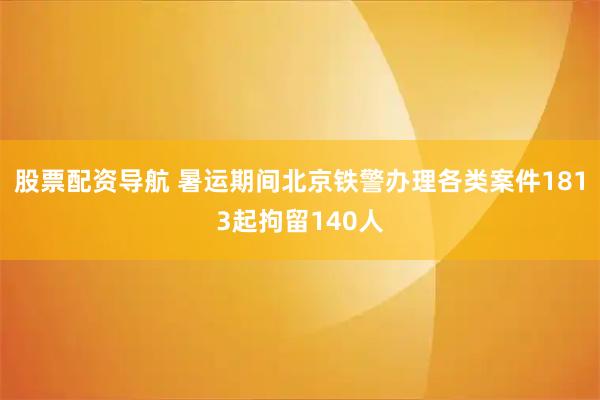 股票配资导航 暑运期间北京铁警办理各类案件1813起拘留140人