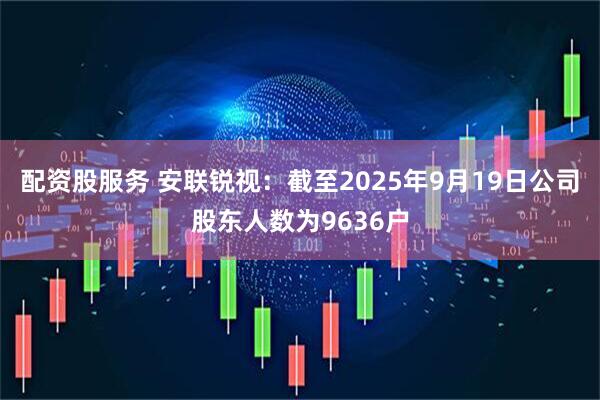配资股服务 安联锐视：截至2025年9月19日公司股东人数为9636户