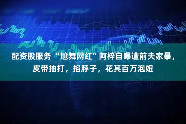 配资股服务 “尬舞网红”阿梓自曝遭前夫家暴，皮带抽打，掐脖子，花其百万泡妞