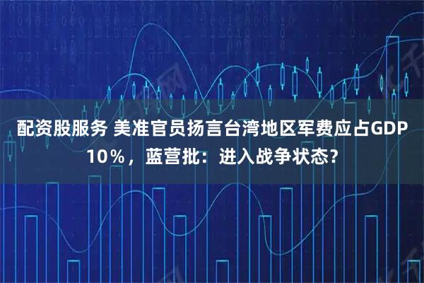 配资股服务 美准官员扬言台湾地区军费应占GDP10％，蓝营批：进入战争状态？