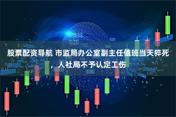 股票配资导航 市监局办公室副主任值班当天猝死，人社局不予认定工伤