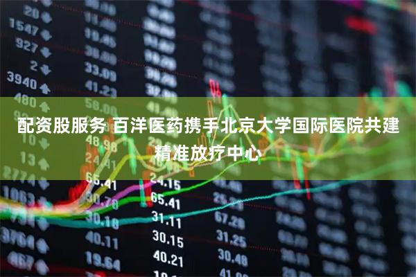 配资股服务 百洋医药携手北京大学国际医院共建精准放疗中心