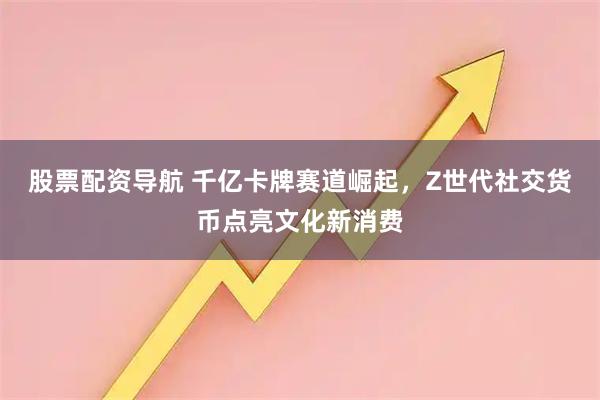 股票配资导航 千亿卡牌赛道崛起,Z世代社交货币点亮文化新消费