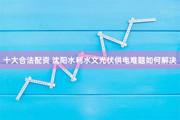 十大合法配资 沈阳水利水文光伏供电难题如何解决