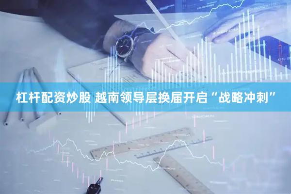 杠杆配资炒股 越南领导层换届开启“战略冲刺”