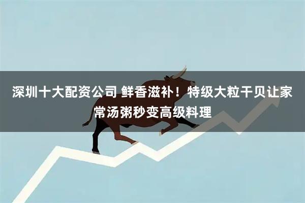 深圳十大配资公司 鲜香滋补！特级大粒干贝让家常汤粥秒变高级料理
