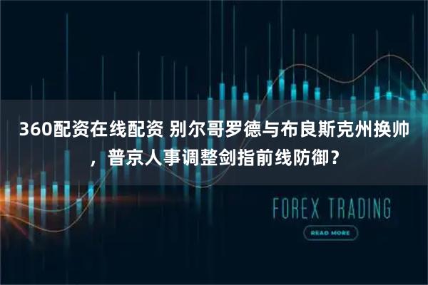 360配资在线配资 别尔哥罗德与布良斯克州换帅，普京人事调整剑指前线防御？