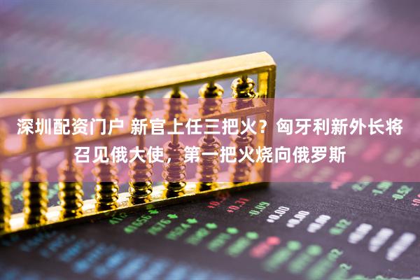 深圳配资门户 新官上任三把火？匈牙利新外长将召见俄大使，第一把火烧向俄罗斯