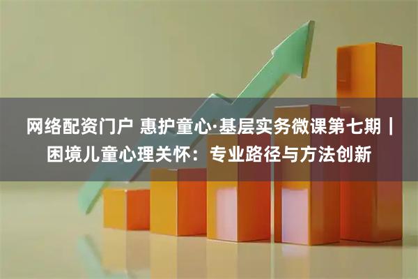 网络配资门户 惠护童心·基层实务微课第七期｜困境儿童心理关怀：专业路径与方法创新