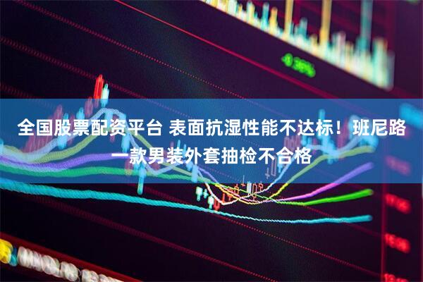 全国股票配资平台 表面抗湿性能不达标！班尼路一款男装外套抽检不合格