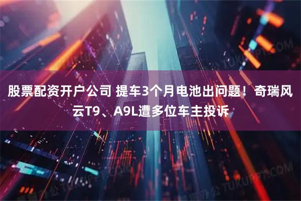 股票配资开户公司 提车3个月电池出问题！奇瑞风云T9、A9L遭多位车主投诉