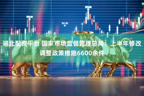 湖北配资平台 国家市场监督管理总局：上半年修改调整政策措施6600余件
