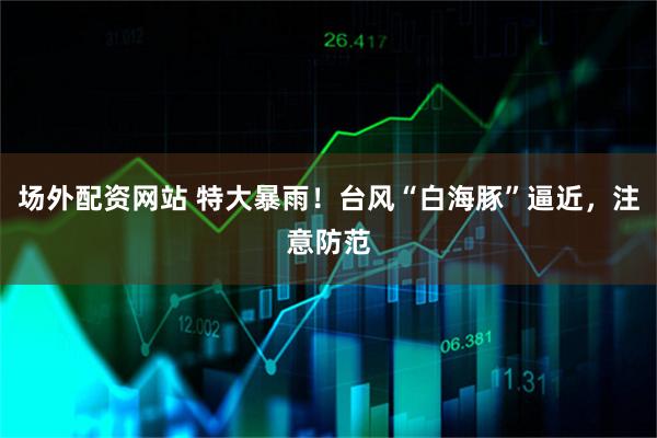 场外配资网站 特大暴雨！台风“白海豚”逼近，注意防范